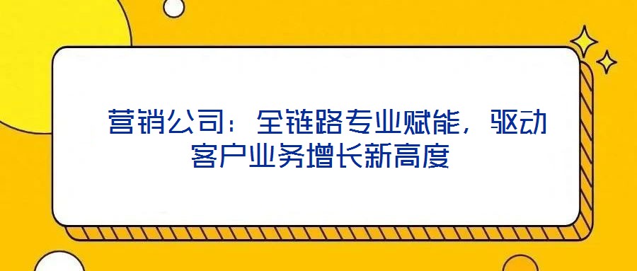  營銷公司：全鏈路專業(yè)賦能，驅(qū)動客戶業(yè)務(wù)增長新高度