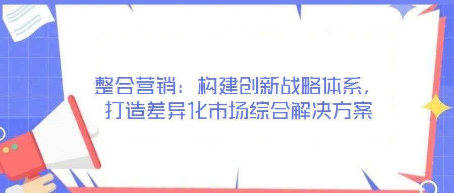 整合營(yíng)銷：構(gòu)建創(chuàng)新戰(zhàn)略體系，打造差異化市場(chǎng)綜合解決方案