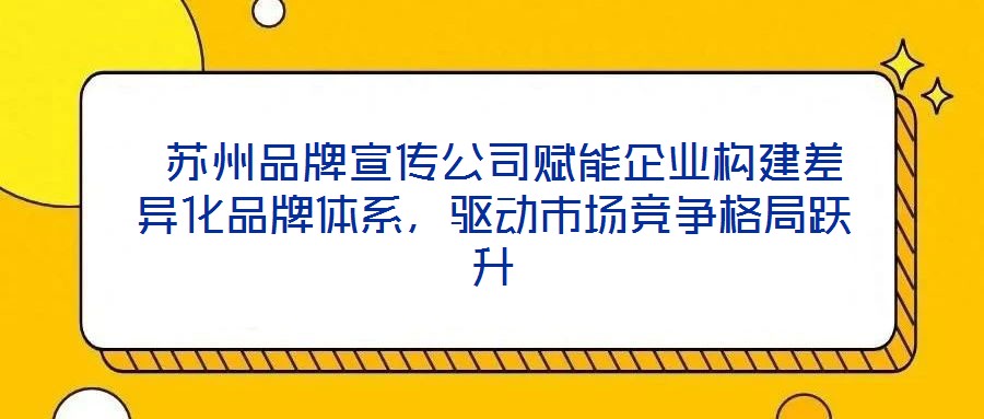  蘇州品牌宣傳公司賦能企業(yè)構(gòu)建差異化品牌體系，驅(qū)動市場競爭格局躍升