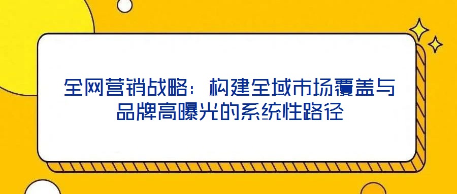 全網(wǎng)營銷戰(zhàn)略:構(gòu)建全域市場(chǎng)覆蓋與品牌高曝光的系統(tǒng)性路徑