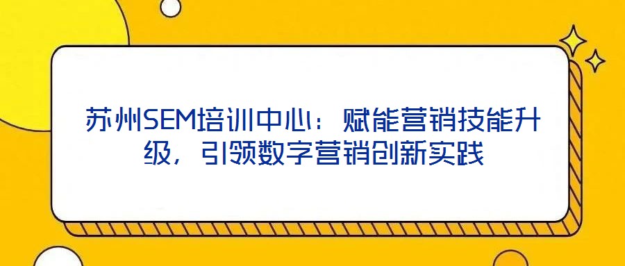 蘇州SEM培訓(xùn)中心：賦能營銷技能升級，引領(lǐng)數(shù)字營銷創(chuàng)新實踐