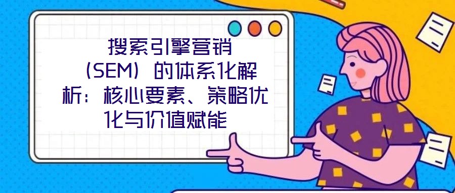  搜索引擎營銷（SEM）的體系化解析：核心要素、策略優(yōu)化與價值賦能