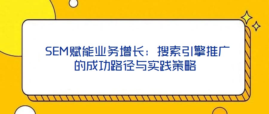  SEM賦能業(yè)務(wù)增長：搜索引擎推廣的成功路徑與實踐策略