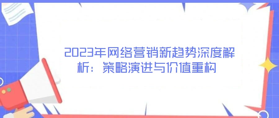  2023年網(wǎng)絡(luò)營銷新趨勢深度解析：策略演進與價值重構(gòu)
