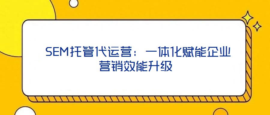  SEM托管代運(yùn)營：一體化賦能企業(yè)營銷效能升級