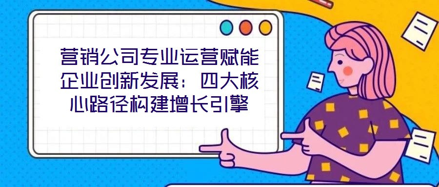 營銷公司專業(yè)運(yùn)營賦能企業(yè)創(chuàng)新發(fā)展：四大核心路徑構(gòu)建增長引擎