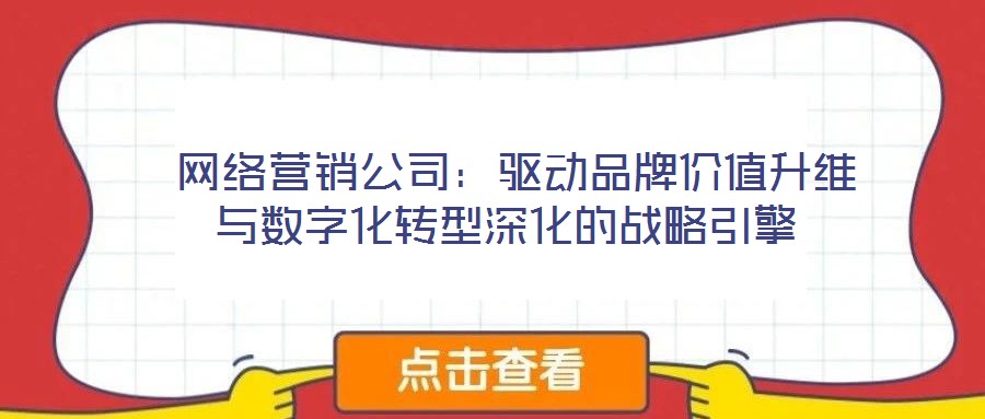  網絡營銷公司：驅動品牌價值升維與數(shù)字化轉型深化的戰(zhàn)略引擎