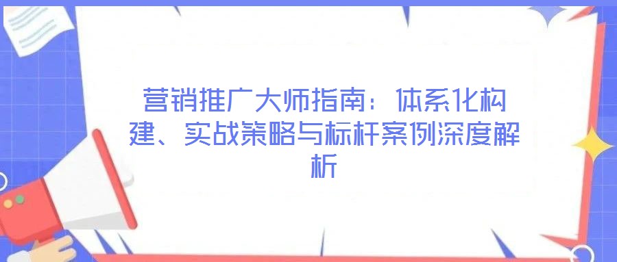 營銷推廣大師指南：體系化構建、實戰(zhàn)策略與標桿案例深度解析