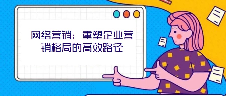 網(wǎng)絡(luò)營(yíng)銷：重塑企業(yè)營(yíng)銷格局的高效路徑