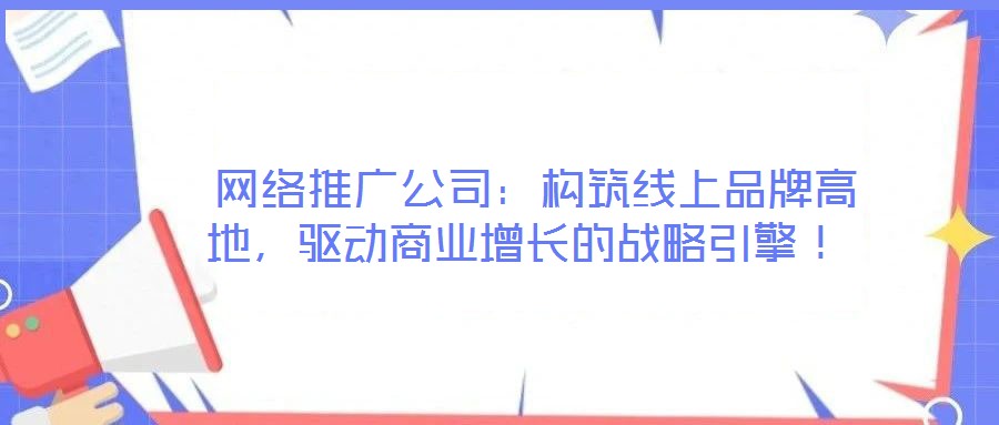  網(wǎng)絡(luò)推廣公司：構(gòu)筑線上品牌高地，驅(qū)動商業(yè)增長的戰(zhàn)略引擎！