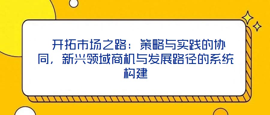  開拓市場之路：策略與實踐的協(xié)同，新興領(lǐng)域商機與發(fā)展路徑的系統(tǒng)構(gòu)建