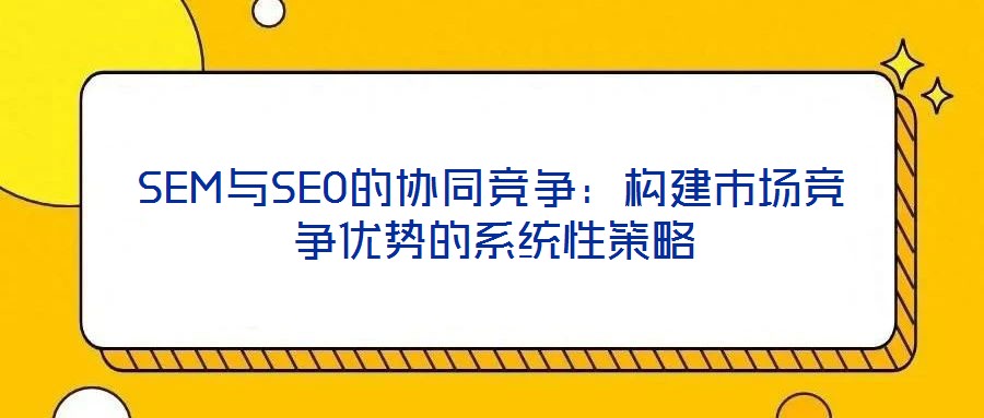 SEM與SEO的協(xié)同競爭：構(gòu)建市場競爭優(yōu)勢的系統(tǒng)性策略