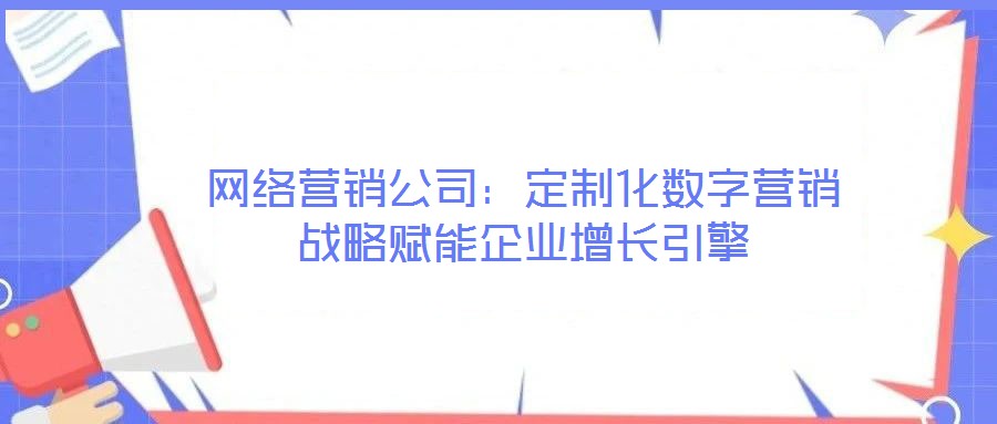 網(wǎng)絡(luò)營銷公司：定制化數(shù)字營銷戰(zhàn)略賦能企業(yè)增長引擎