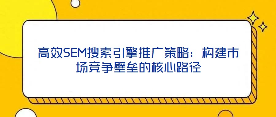 高效SEM搜索引擎推廣策略:構(gòu)建市場競爭壁壘的核心路徑