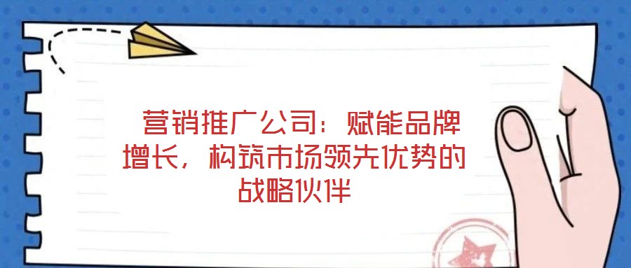  營銷推廣公司：賦能品牌增長，構(gòu)筑市場領先優(yōu)勢的戰(zhàn)略伙伴