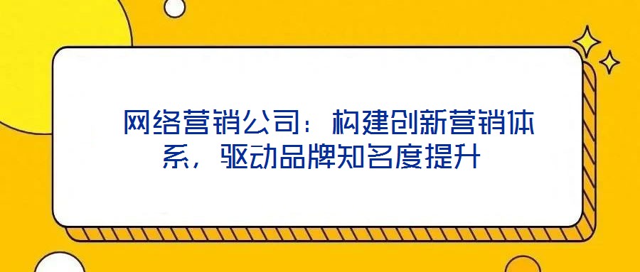  網(wǎng)絡(luò)營銷公司：構(gòu)建創(chuàng)新營銷體系，驅(qū)動品牌知名度提升