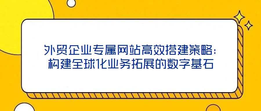  外貿企業(yè)專屬網(wǎng)站高效搭建策略：構建全球化業(yè)務拓展的數(shù)字基石