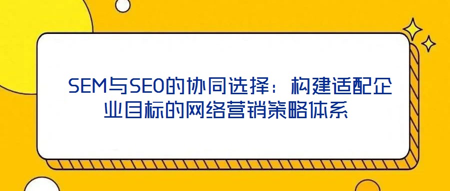  SEM與SEO的協(xié)同選擇：構(gòu)建適配企業(yè)目標(biāo)的網(wǎng)絡(luò)營(yíng)銷(xiāo)策略體系