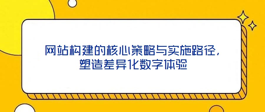  網(wǎng)站構(gòu)建的核心策略與實(shí)施路徑，塑造差異化數(shù)字體驗(yàn)