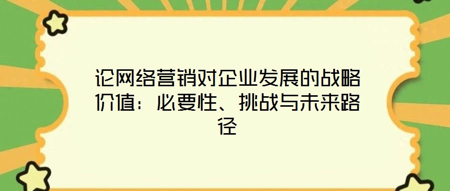 論網(wǎng)絡(luò)營銷對企業(yè)發(fā)展的戰(zhàn)略價值：必要性、挑戰(zhàn)與未來路徑
