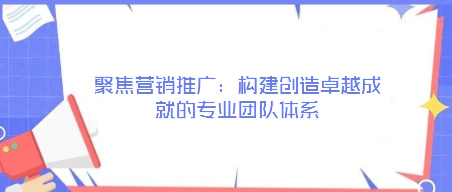 聚焦?fàn)I銷推廣：構(gòu)建創(chuàng)造卓越成就的專業(yè)團(tuán)隊體系