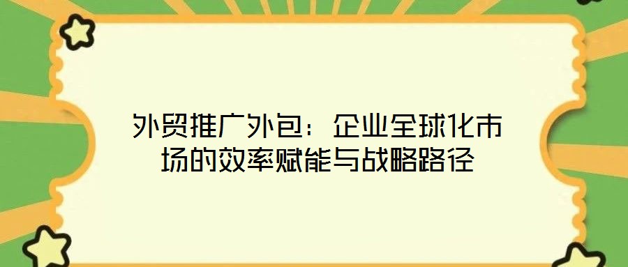 外貿(mào)推廣外包：企業(yè)全球化市場的效率賦能與戰(zhàn)略路徑