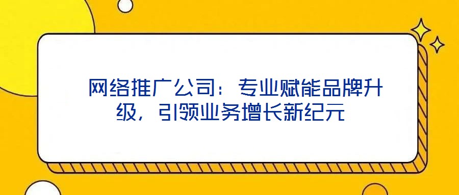  網(wǎng)絡(luò)推廣公司：專業(yè)賦能品牌升級(jí)，引領(lǐng)業(yè)務(wù)增長(zhǎng)新紀(jì)元
