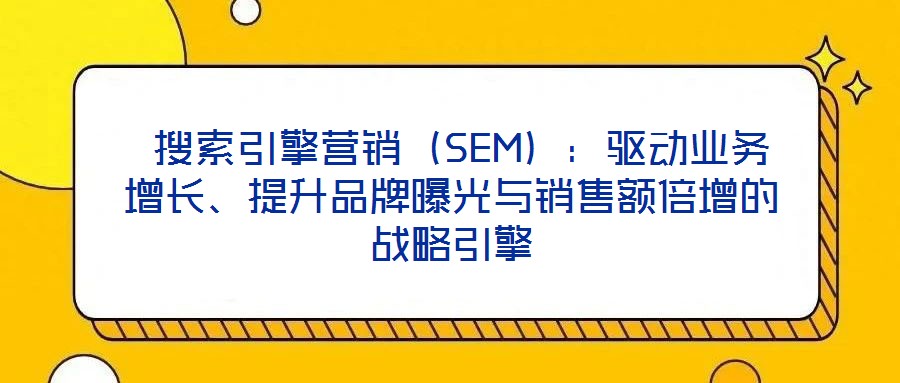  搜索引擎營銷（SEM）：驅(qū)動(dòng)業(yè)務(wù)增長、提升品牌曝光與銷售額倍增的戰(zhàn)略引擎