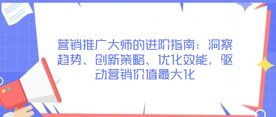 營銷推廣大師的進階指南：洞察趨勢、創(chuàng)新策略、優(yōu)化效能，驅(qū)動營銷價值最大化