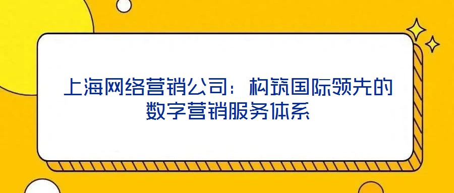 上海網(wǎng)絡營銷公司：構筑國際領先的數(shù)字營銷服務體系