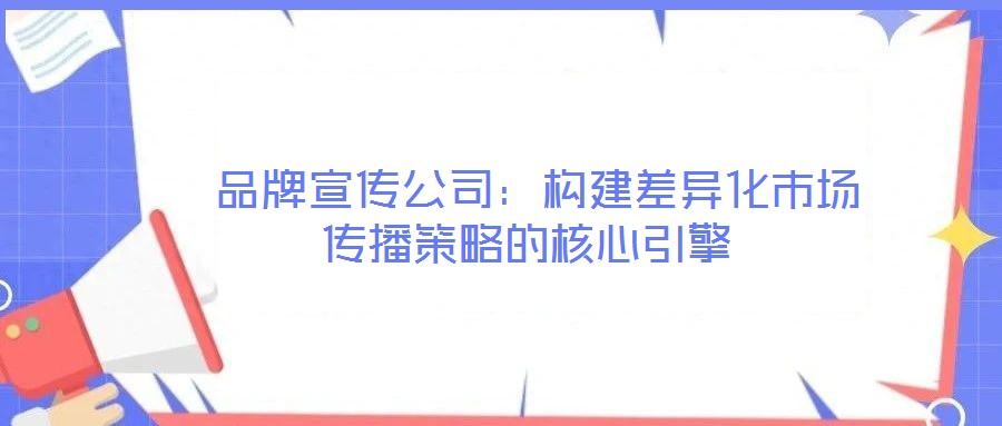  品牌宣傳公司：構(gòu)建差異化市場(chǎng)傳播策略的核心引擎