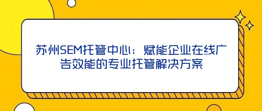 蘇州SEM托管中心：賦能企業(yè)在線廣告效能的專業(yè)托管解決方案