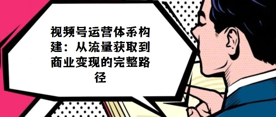 視頻號運營體系構建：從流量獲取到商業(yè)變現(xiàn)的完整路徑