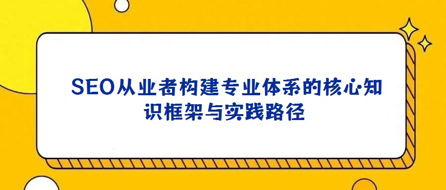  SEO從業(yè)者構(gòu)建專業(yè)體系的核心知識框架與實(shí)踐路徑