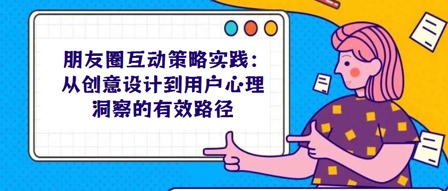 朋友圈互動(dòng)策略實(shí)踐:從創(chuàng)意設(shè)計(jì)到用戶心理洞察的有效路徑