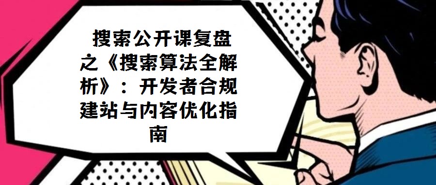  搜索公開課復(fù)盤之《搜索算法全解析》：開發(fā)者合規(guī)建站與內(nèi)容優(yōu)化指南
