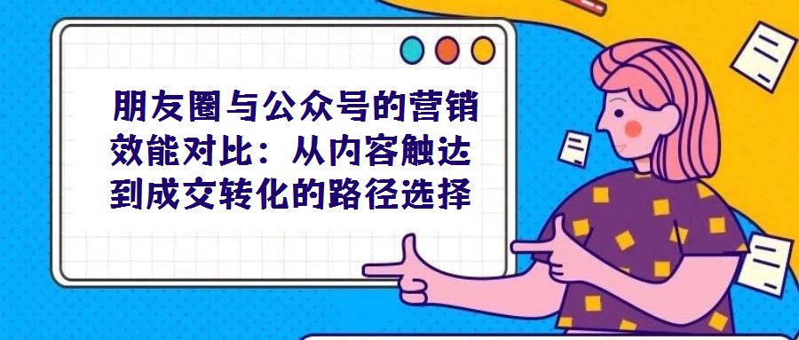 朋友圈與公眾號的營銷效能對比:從內(nèi)容觸達到成交轉(zhuǎn)化的路徑選擇